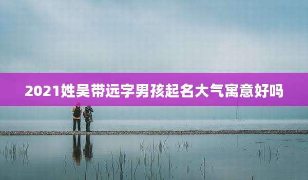 2021姓吴带远字男孩起名大气寓意好吗