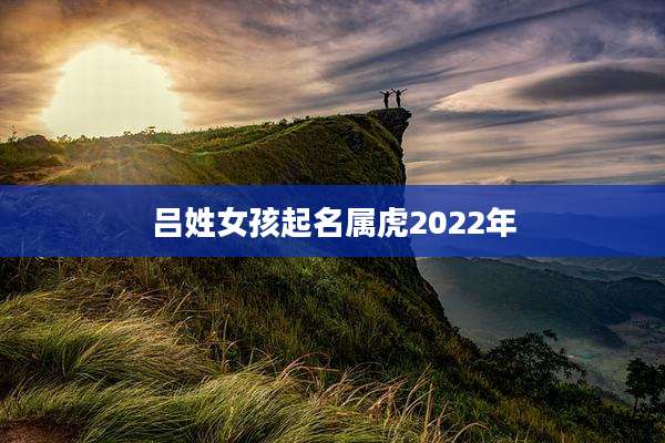 吕姓女孩起名属虎2022年