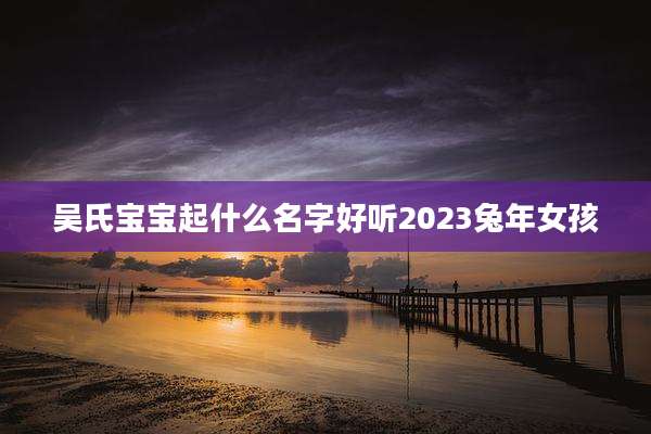 吴氏宝宝起什么名字好听2023兔年女孩