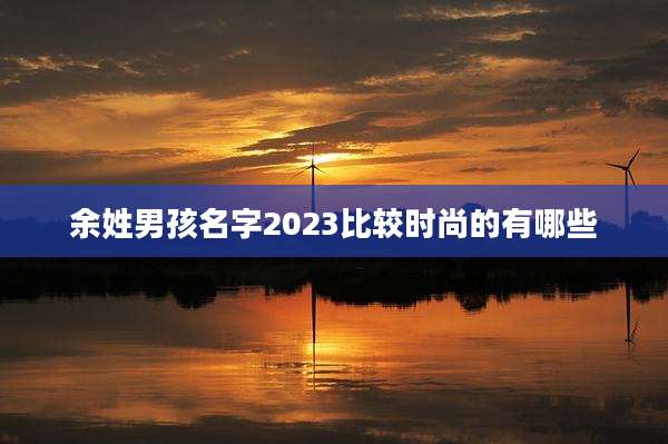 余姓男孩名字2023比较时尚的有哪些