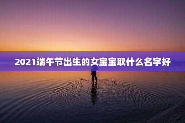 2021端午节出生的女宝宝取什么名字好