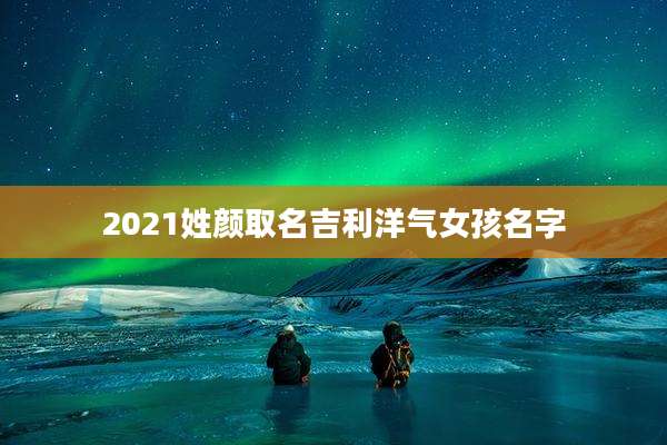 2021姓颜取名吉利洋气女孩名字