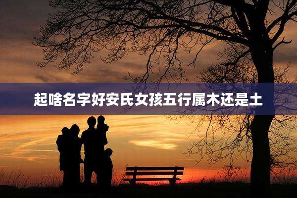 起啥名字好安氏女孩五行属木还是土