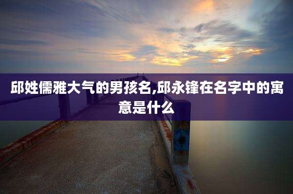 邱姓儒雅大气的男孩名,邱永锋在名字中的寓意是什么