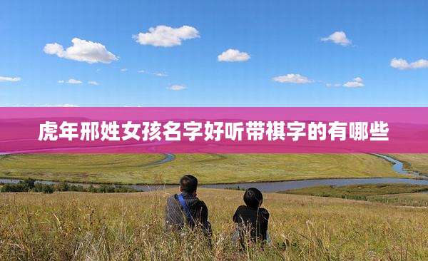 虎年邢姓女孩名字好听带祺字的有哪些