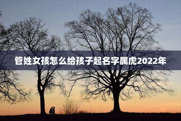 管姓女孩怎么给孩子起名字属虎2022年